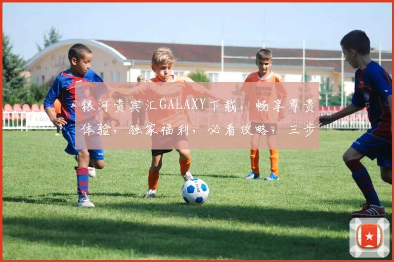 银河贵宾汇GALAXY下载，畅享尊贵体验，独家福利，必看攻略，三步轻松完成