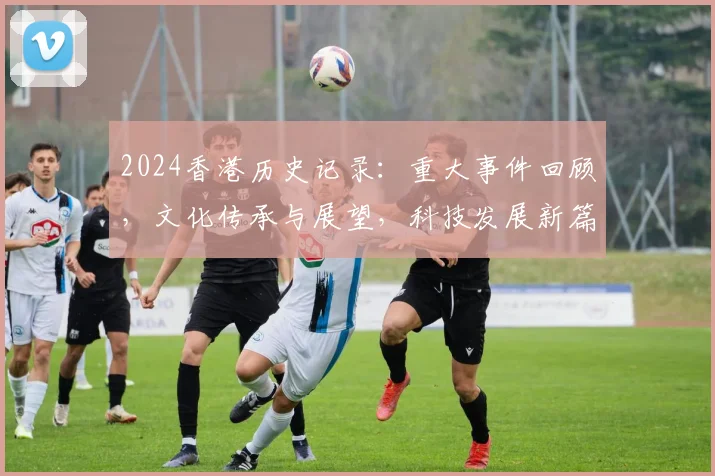 2024香港历史记录：重大事件回顾，文化传承与展望，科技发展新篇章
