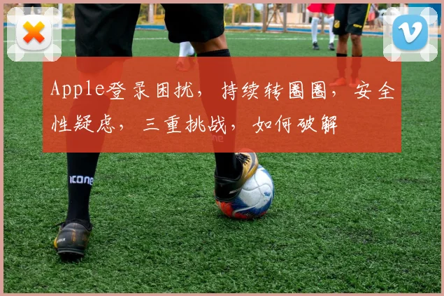 Apple登录困扰，持续转圈圈，安全性疑虑，三重挑战，如何破解